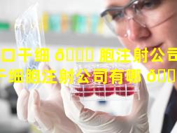 周口干细 🐎 胞注射公司（周口干细胞注射公司有哪 🐼 些）